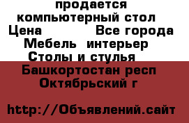 продается компьютерный стол › Цена ­ 1 000 - Все города Мебель, интерьер » Столы и стулья   . Башкортостан респ.,Октябрьский г.
